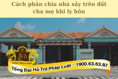 Hướng dẫn chi tiết cách phân chia nhà xây trên đất cha mẹ khi ly hôn 