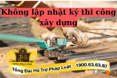 Hành vi không lập nhật ký thi công xây dựng sẽ bị xử phạt